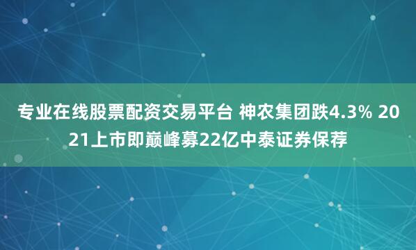 专业在线股票配资交易平台 神农集团跌4.3% 2021上市即巅峰募22亿中泰证券保荐