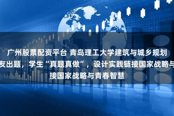 广州股票配资平台 青岛理工大学建筑与城乡规划学院：校友出题，学生“真题真做”，设计实践链接国家战略与青春智慧