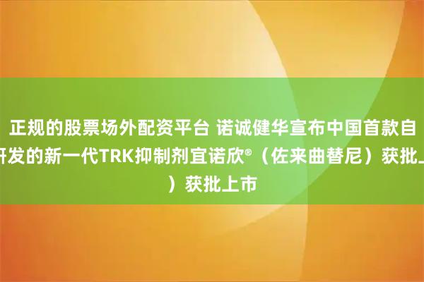 正规的股票场外配资平台 诺诚健华宣布中国首款自主研发的新一代TRK抑制剂宜诺欣®（佐来曲替尼）获批上市