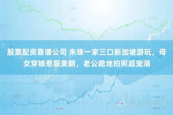 股票配资靠谱公司 朱珠一家三口新加坡游玩，母女穿娘惹服美翻，老公跪地拍照超宠溺