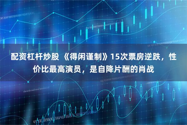 配资杠杆炒股 《得闲谨制》15次票房逆跌，性价比最高演员，是自降片酬的肖战