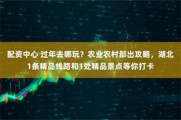 配资中心 过年去哪玩？农业农村部出攻略，湖北1条精品线路和1处精品景点等你打卡