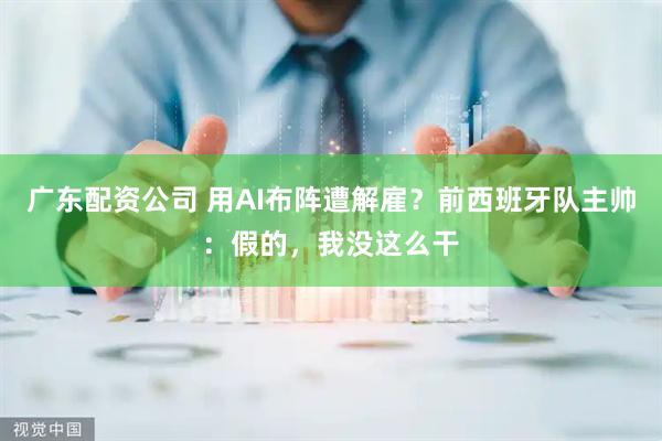 广东配资公司 用AI布阵遭解雇？前西班牙队主帅：假的，我没这么干