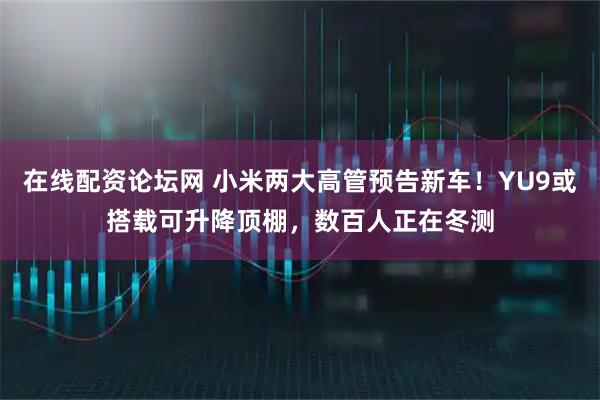 在线配资论坛网 小米两大高管预告新车！YU9或搭载可升降顶棚，数百人正在冬测