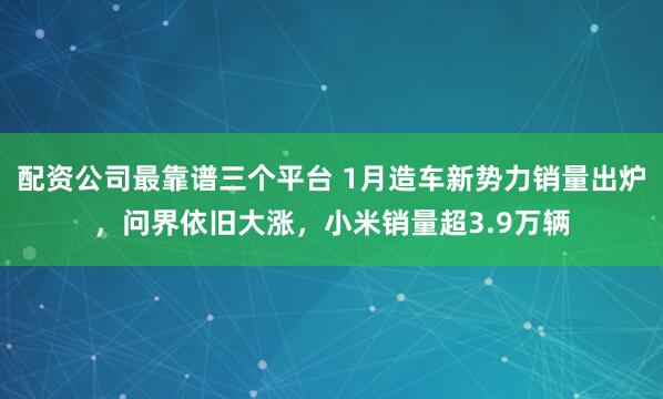 配资公司最靠谱三个平台 1月造车新势力销量出炉，问界依旧大涨，小米销量超3.9万辆