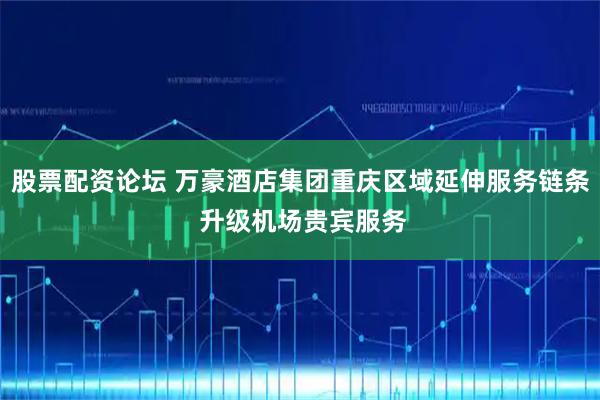 股票配资论坛 万豪酒店集团重庆区域延伸服务链条 升级机场贵宾服务