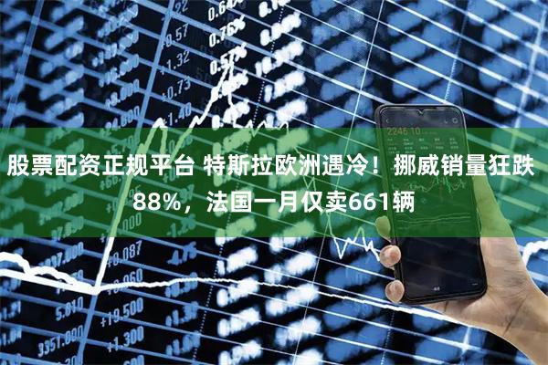 股票配资正规平台 特斯拉欧洲遇冷！挪威销量狂跌 88%，法国一月仅卖661辆