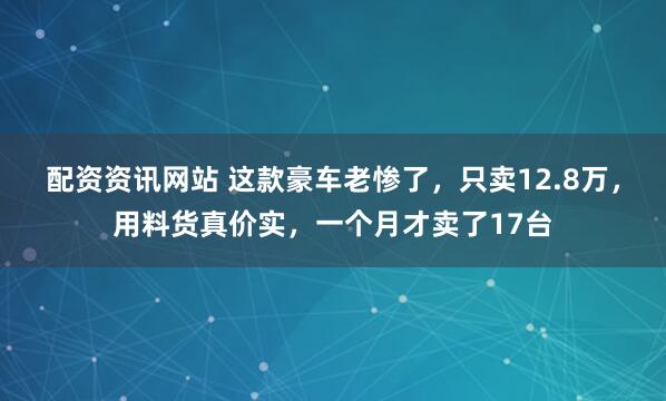 配资资讯网站 这款豪车老惨了，只卖12.8万，用料货真价实，一个月才卖了17台