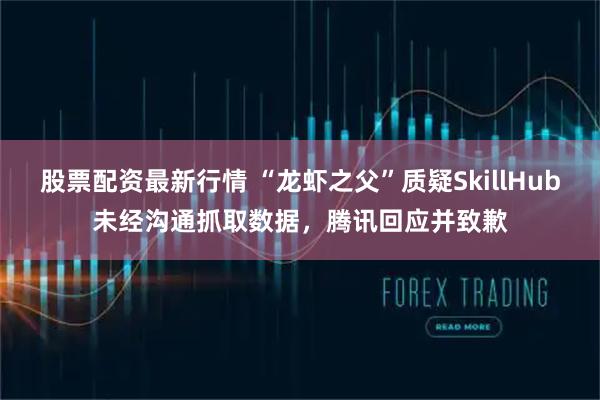 股票配资最新行情 “龙虾之父”质疑SkillHub未经沟通抓取数据,腾讯回应并致歉