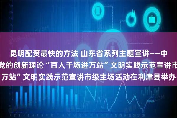 昆明配资最快的方法 山东省系列主题宣讲——中华优秀传统文化宣讲暨党的创新理论“百人千场进万站”文明实践示范宣讲市级主场活动在利津县举办