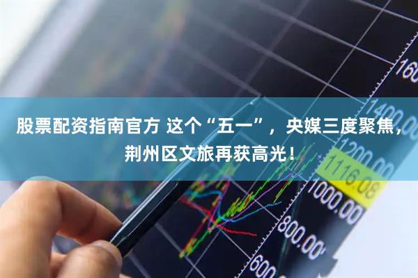 股票配资指南官方 这个“五一”，央媒三度聚焦，荆州区文旅再获高光！
