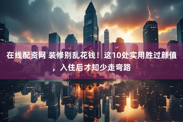 在线配资网 装修别乱花钱！这10处实用胜过颜值，入住后才知少走弯路