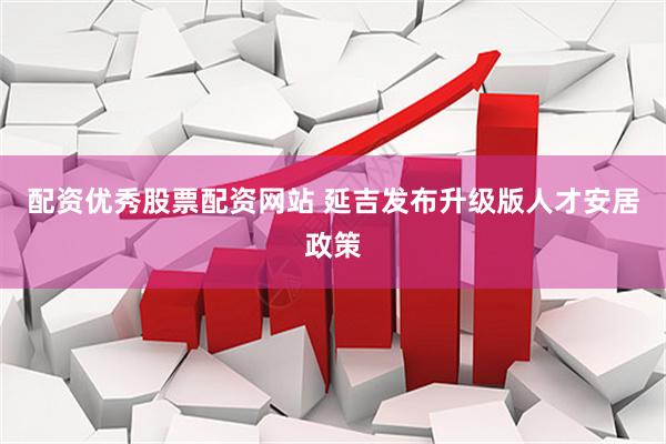 配资优秀股票配资网站 延吉发布升级版人才安居政策