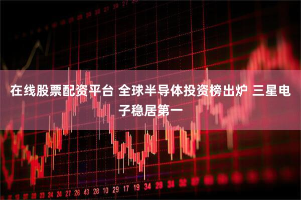 在线股票配资平台 全球半导体投资榜出炉 三星电子稳居第一