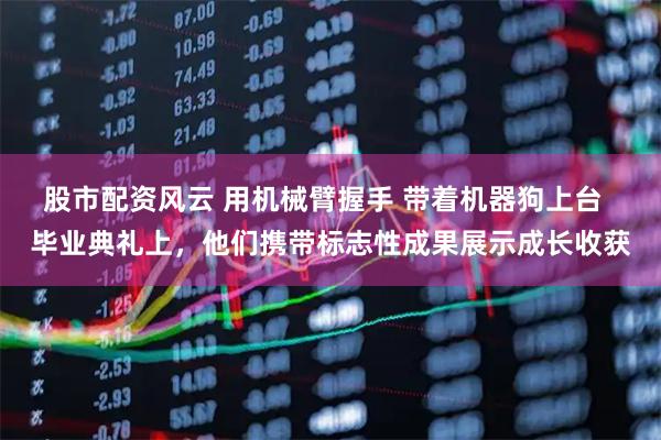 股市配资风云 用机械臂握手 带着机器狗上台  毕业典礼上，他们携带标志性成果展示成长收获