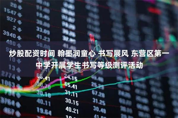 炒股配资时间 翰墨润童心 书写展风 东营区第一中学开展学生书写等级测评活动