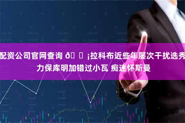 配资公司官网查询 😡拉科布近些年屡次干扰选秀 力保库明加错过小瓦 痴迷怀斯曼