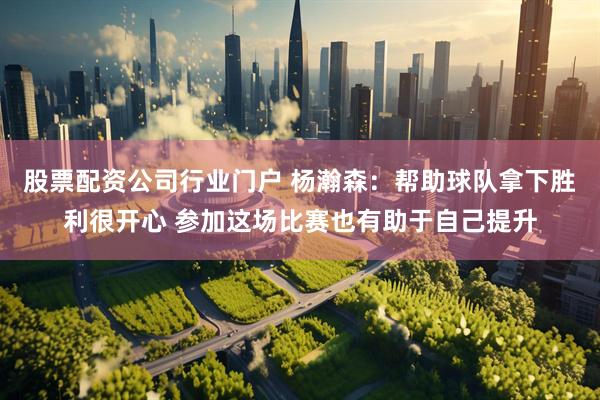 股票配资公司行业门户 杨瀚森：帮助球队拿下胜利很开心 参加这场比赛也有助于自己提升