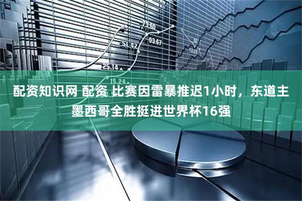 配资知识网 配资 比赛因雷暴推迟1小时，东道主墨西哥全胜挺进世界杯16强
