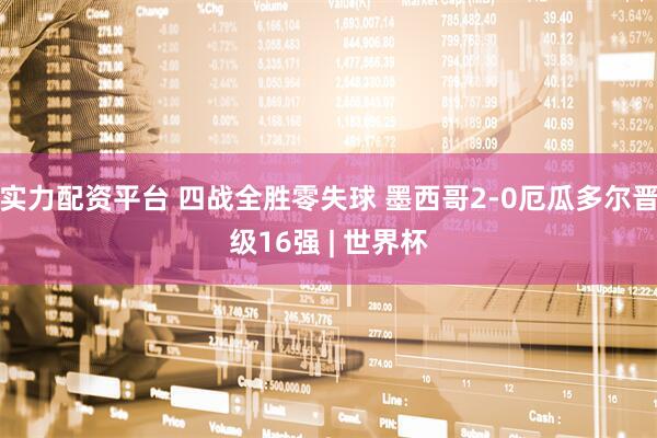 实力配资平台 四战全胜零失球 墨西哥2-0厄瓜多尔晋级16强 | 世界杯