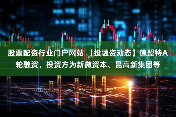 股票配资行业门户网站 【投融资动态】德盟特A轮融资，投资方为新微资本、昆高新集团等